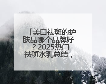 美白祛斑的护肤品哪个品牌好？2025热门祛斑水乳总结，真好用